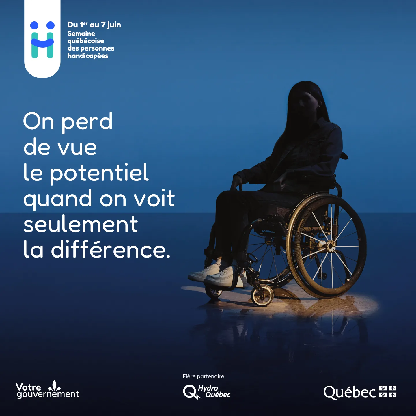 Logo de la Semaine québécoise des personnes handicapées. Du 1er au 7 juin, Semaine québécoise des personnes handicapées. [Une jeune femme est assise dans un fauteuil roulant. Elle apparaît dans l’ombre. Une lumière est dirigée vers la roue du fauteuil roulant pour la mettre en évidence.] On perd de vue le potentiel quand on voit seulement la différence. Signatures gouvernementales : Votre gouvernement et gouvernement du Québec. Logo d'Hydro-Québec, fière partenaire.